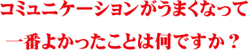 コミュニケーションがうまくなって一番よかったことは何ですか?